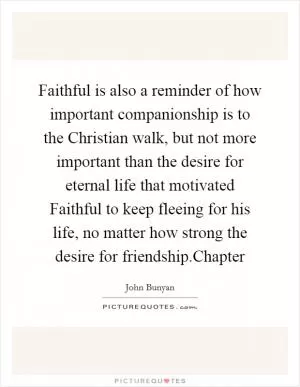 Faithful is also a reminder of how important companionship is to the Christian walk, but not more important than the desire for eternal life that motivated Faithful to keep fleeing for his life, no matter how strong the desire for friendship.Chapter Picture Quote #1