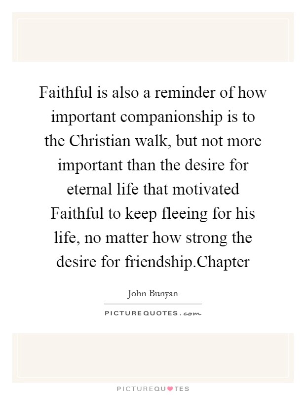 Faithful is also a reminder of how important companionship is to the Christian walk, but not more important than the desire for eternal life that motivated Faithful to keep fleeing for his life, no matter how strong the desire for friendship.Chapter Picture Quote #1