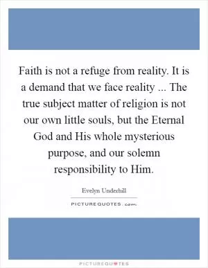 Faith is not a refuge from reality. It is a demand that we face reality ... The true subject matter of religion is not our own little souls, but the Eternal God and His whole mysterious purpose, and our solemn responsibility to Him Picture Quote #1