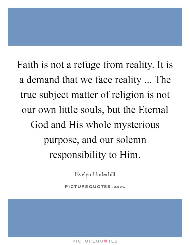 Faith is not a refuge from reality. It is a demand that we face reality ... The true subject matter of religion is not our own little souls, but the Eternal God and His whole mysterious purpose, and our solemn responsibility to Him. Picture Quote #1