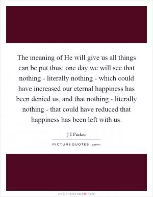 The meaning of He will give us all things can be put thus: one day we will see that nothing - literally nothing - which could have increased our eternal happiness has been denied us, and that nothing - literally nothing - that could have reduced that happiness has been left with us Picture Quote #1