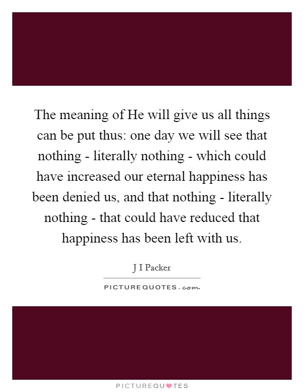 The meaning of He will give us all things can be put thus: one day we will see that nothing - literally nothing - which could have increased our eternal happiness has been denied us, and that nothing - literally nothing - that could have reduced that happiness has been left with us. Picture Quote #1