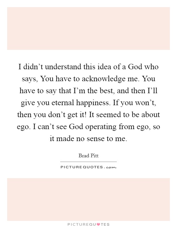 I didn't understand this idea of a God who says, You have to acknowledge me. You have to say that I'm the best, and then I'll give you eternal happiness. If you won't, then you don't get it! It seemed to be about ego. I can't see God operating from ego, so it made no sense to me. Picture Quote #1