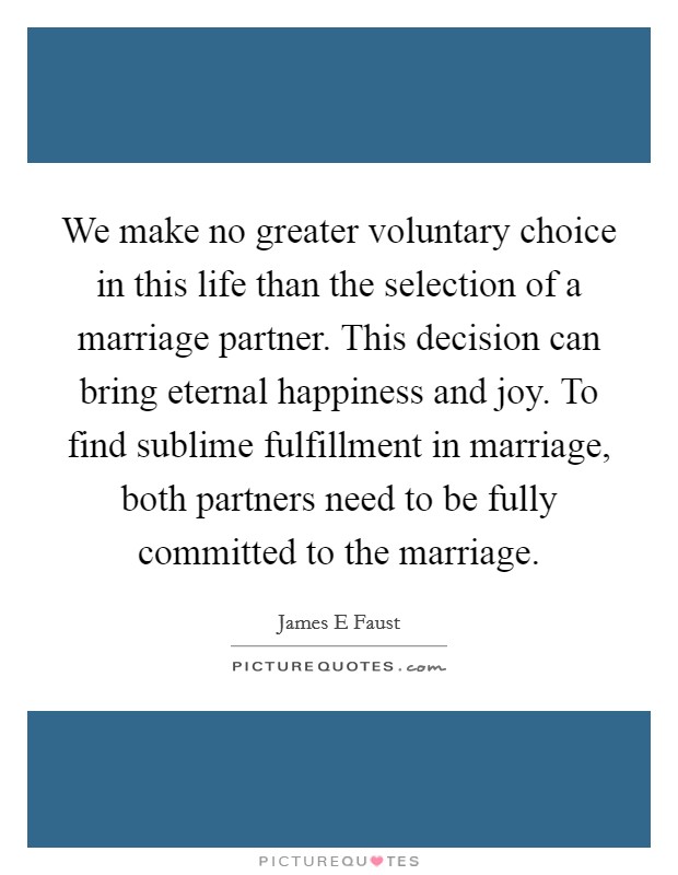 We make no greater voluntary choice in this life than the selection of a marriage partner. This decision can bring eternal happiness and joy. To find sublime fulfillment in marriage, both partners need to be fully committed to the marriage. Picture Quote #1