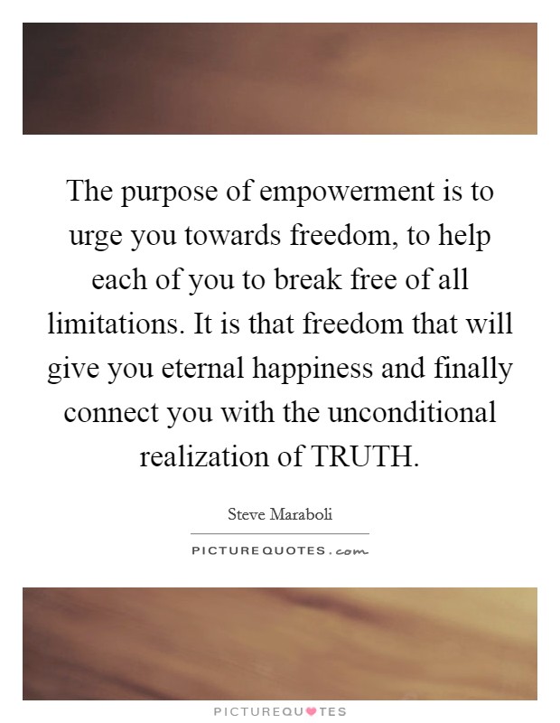 The purpose of empowerment is to urge you towards freedom, to help each of you to break free of all limitations. It is that freedom that will give you eternal happiness and finally connect you with the unconditional realization of TRUTH. Picture Quote #1