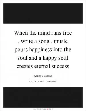 When the mind runs free , write a song . music pours happiness into the soul and a happy soul creates eternal success Picture Quote #1
