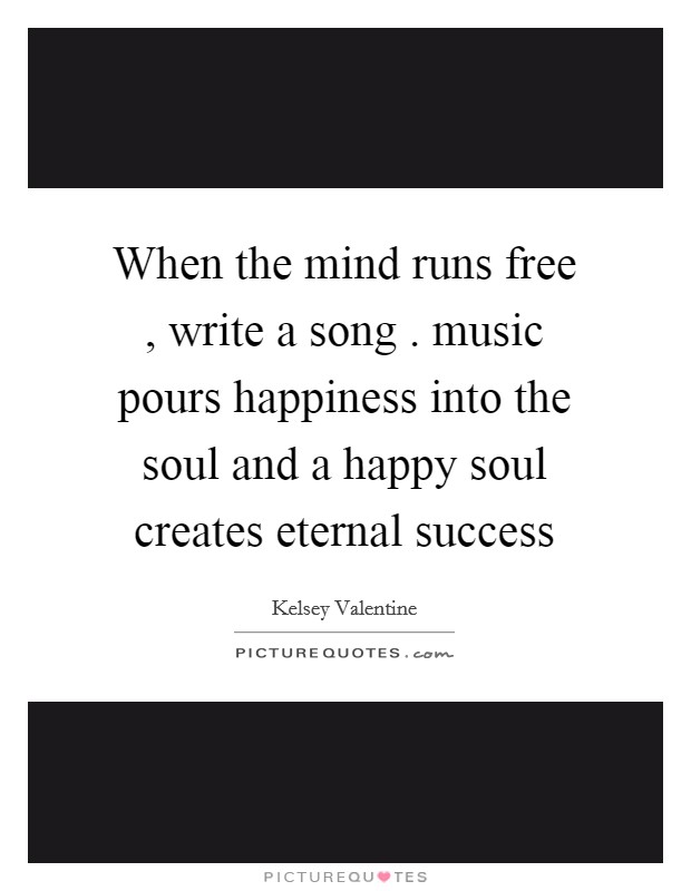 When the mind runs free , write a song . music pours happiness into the soul and a happy soul creates eternal success Picture Quote #1