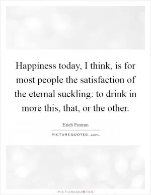Happiness today, I think, is for most people the satisfaction of the eternal suckling: to drink in more this, that, or the other Picture Quote #1