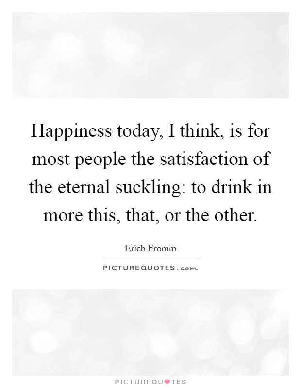 Happiness today, I think, is for most people the satisfaction of the eternal suckling: to drink in more this, that, or the other. Picture Quote #1