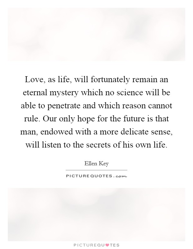 Love, as life, will fortunately remain an eternal mystery which no science will be able to penetrate and which reason cannot rule. Our only hope for the future is that man, endowed with a more delicate sense, will listen to the secrets of his own life. Picture Quote #1