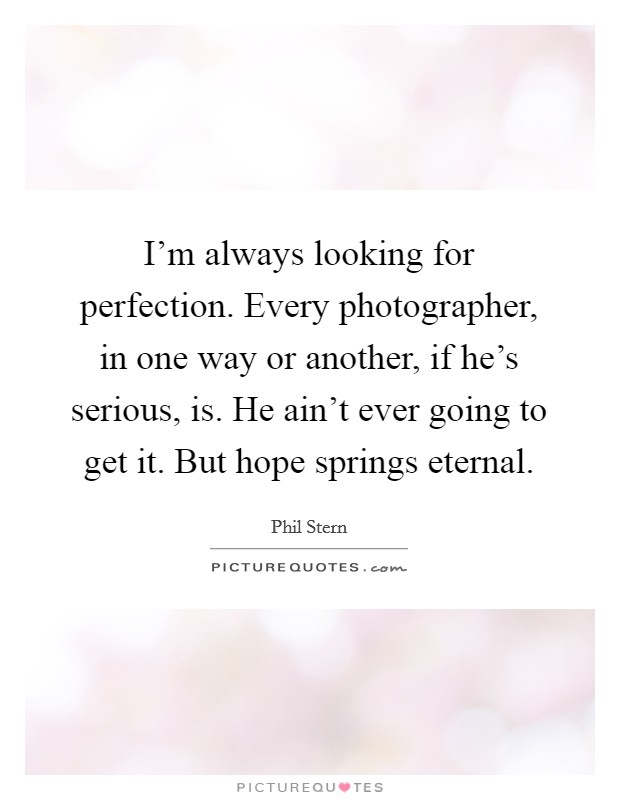 I'm always looking for perfection. Every photographer, in one way or another, if he's serious, is. He ain't ever going to get it. But hope springs eternal. Picture Quote #1