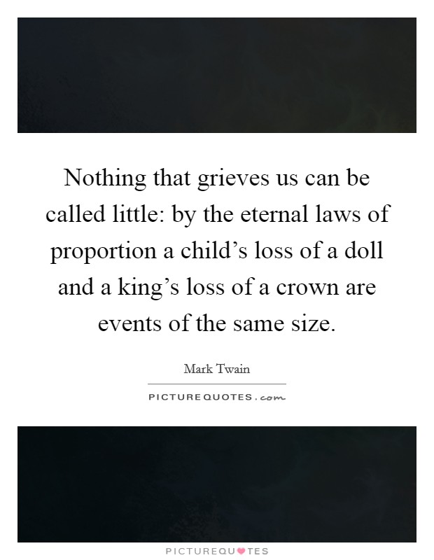 Nothing that grieves us can be called little: by the eternal laws of proportion a child's loss of a doll and a king's loss of a crown are events of the same size. Picture Quote #1