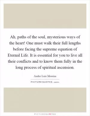 Ah, paths of the soul, mysterious ways of the heart! One must walk their full lengths before facing the supreme equation of Eternal Life. It is essential for you to live all their conflicts and to know them fully in the long process of spiritual ascension Picture Quote #1