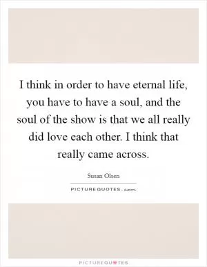 I think in order to have eternal life, you have to have a soul, and the soul of the show is that we all really did love each other. I think that really came across Picture Quote #1