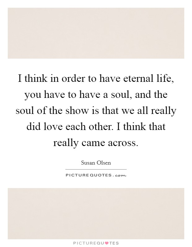 I think in order to have eternal life, you have to have a soul, and the soul of the show is that we all really did love each other. I think that really came across. Picture Quote #1