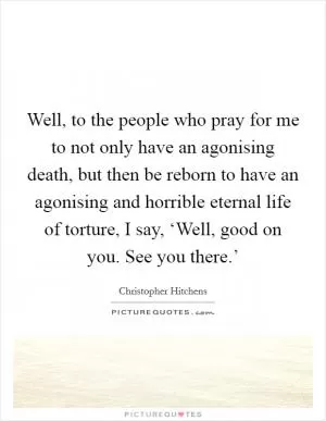 Well, to the people who pray for me to not only have an agonising death, but then be reborn to have an agonising and horrible eternal life of torture, I say, ‘Well, good on you. See you there.’ Picture Quote #1
