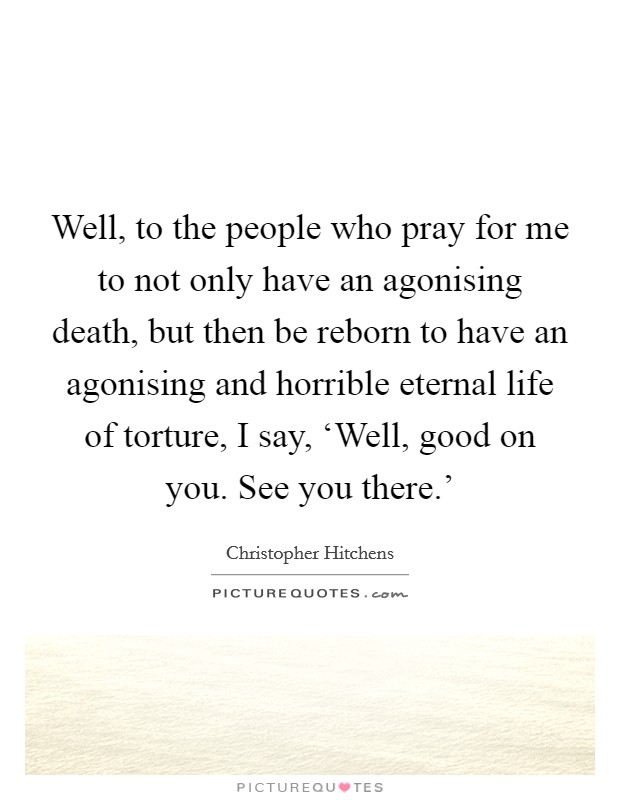 Well, to the people who pray for me to not only have an agonising death, but then be reborn to have an agonising and horrible eternal life of torture, I say, ‘Well, good on you. See you there.' Picture Quote #1