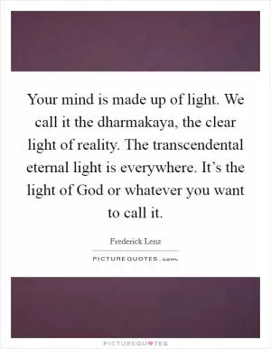 Your mind is made up of light. We call it the dharmakaya, the clear light of reality. The transcendental eternal light is everywhere. It’s the light of God or whatever you want to call it Picture Quote #1
