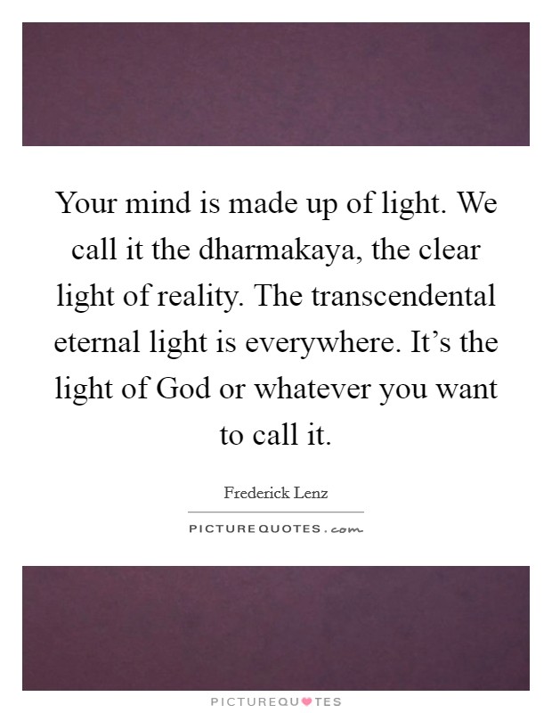 Your mind is made up of light. We call it the dharmakaya, the clear light of reality. The transcendental eternal light is everywhere. It's the light of God or whatever you want to call it. Picture Quote #1