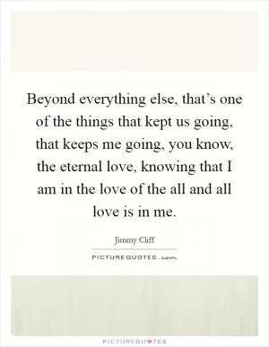 Beyond everything else, that’s one of the things that kept us going, that keeps me going, you know, the eternal love, knowing that I am in the love of the all and all love is in me Picture Quote #1