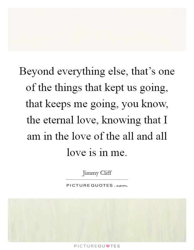 Beyond everything else, that's one of the things that kept us going, that keeps me going, you know, the eternal love, knowing that I am in the love of the all and all love is in me. Picture Quote #1