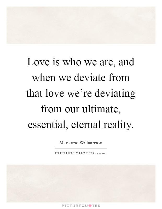 Love is who we are, and when we deviate from that love we're deviating from our ultimate, essential, eternal reality. Picture Quote #1