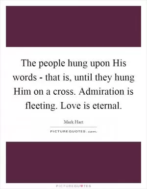 The people hung upon His words - that is, until they hung Him on a cross. Admiration is fleeting. Love is eternal Picture Quote #1