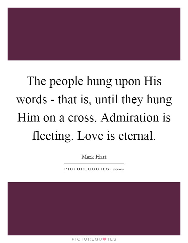 The people hung upon His words - that is, until they hung Him on a cross. Admiration is fleeting. Love is eternal. Picture Quote #1