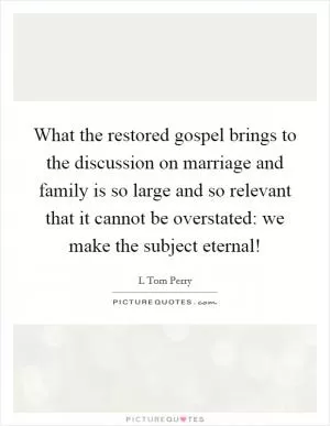 What the restored gospel brings to the discussion on marriage and family is so large and so relevant that it cannot be overstated: we make the subject eternal! Picture Quote #1
