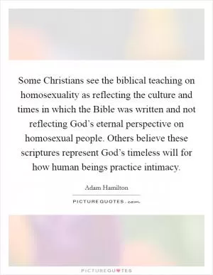 Some Christians see the biblical teaching on homosexuality as reflecting the culture and times in which the Bible was written and not reflecting God’s eternal perspective on homosexual people. Others believe these scriptures represent God’s timeless will for how human beings practice intimacy Picture Quote #1
