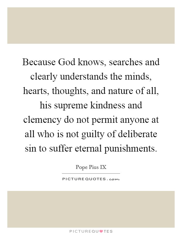 Because God knows, searches and clearly understands the minds, hearts, thoughts, and nature of all, his supreme kindness and clemency do not permit anyone at all who is not guilty of deliberate sin to suffer eternal punishments. Picture Quote #1