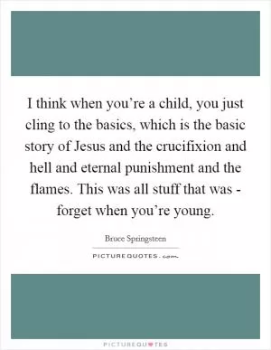 I think when you’re a child, you just cling to the basics, which is the basic story of Jesus and the crucifixion and hell and eternal punishment and the flames. This was all stuff that was - forget when you’re young Picture Quote #1