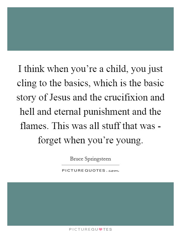 I think when you're a child, you just cling to the basics, which is the basic story of Jesus and the crucifixion and hell and eternal punishment and the flames. This was all stuff that was - forget when you're young. Picture Quote #1