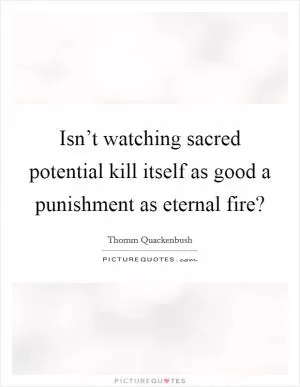 Isn’t watching sacred potential kill itself as good a punishment as eternal fire? Picture Quote #1