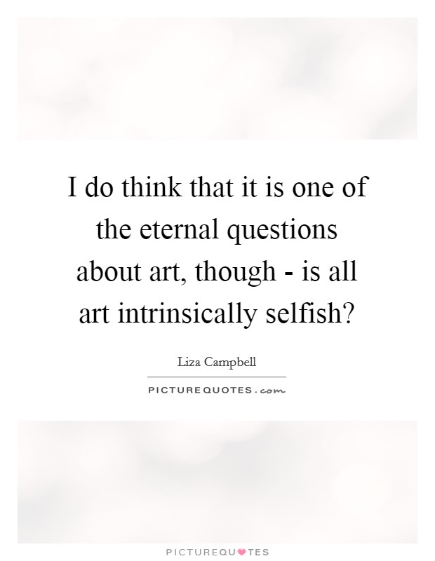 I do think that it is one of the eternal questions about art, though - is all art intrinsically selfish? Picture Quote #1