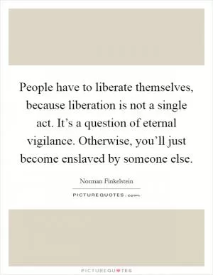People have to liberate themselves, because liberation is not a single act. It’s a question of eternal vigilance. Otherwise, you’ll just become enslaved by someone else Picture Quote #1