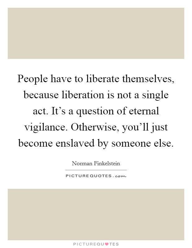 People have to liberate themselves, because liberation is not a single act. It's a question of eternal vigilance. Otherwise, you'll just become enslaved by someone else. Picture Quote #1