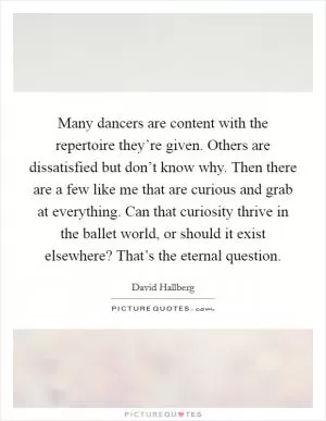 Many dancers are content with the repertoire they’re given. Others are dissatisfied but don’t know why. Then there are a few like me that are curious and grab at everything. Can that curiosity thrive in the ballet world, or should it exist elsewhere? That’s the eternal question Picture Quote #1