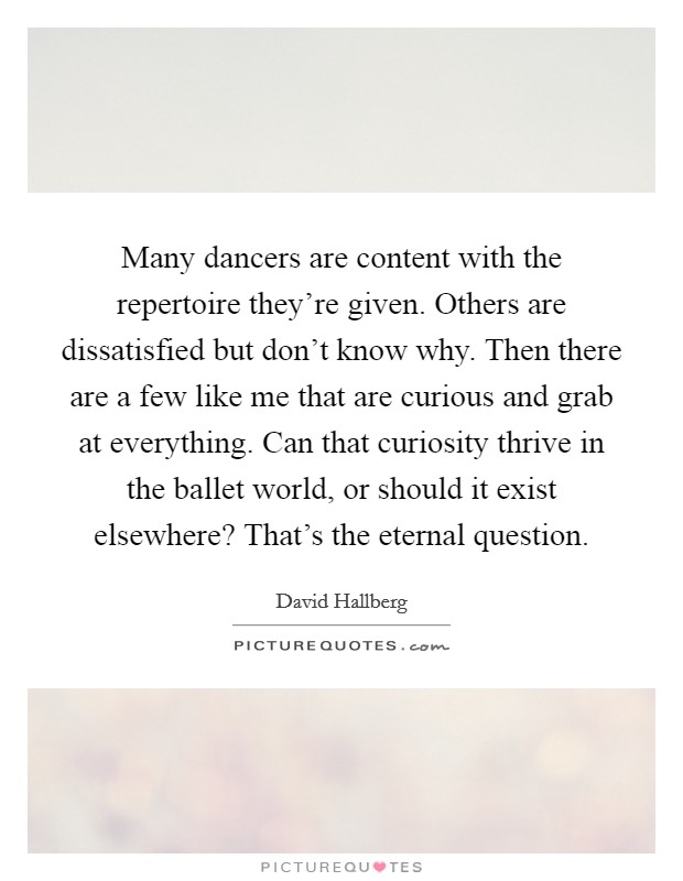 Many dancers are content with the repertoire they're given. Others are dissatisfied but don't know why. Then there are a few like me that are curious and grab at everything. Can that curiosity thrive in the ballet world, or should it exist elsewhere? That's the eternal question. Picture Quote #1