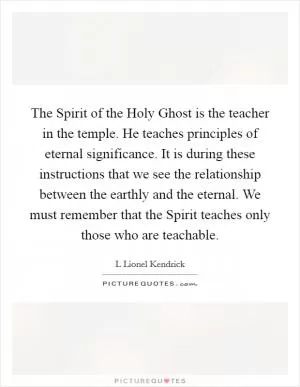 The Spirit of the Holy Ghost is the teacher in the temple. He teaches principles of eternal significance. It is during these instructions that we see the relationship between the earthly and the eternal. We must remember that the Spirit teaches only those who are teachable Picture Quote #1