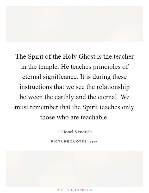 The Spirit of the Holy Ghost is the teacher in the temple. He teaches principles of eternal significance. It is during these instructions that we see the relationship between the earthly and the eternal. We must remember that the Spirit teaches only those who are teachable. Picture Quote #1