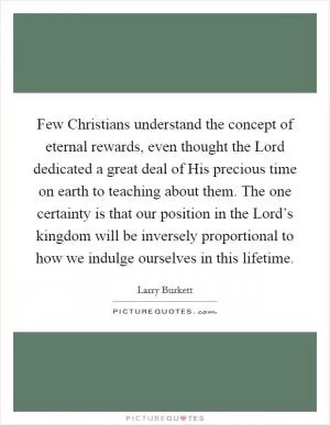 Few Christians understand the concept of eternal rewards, even thought the Lord dedicated a great deal of His precious time on earth to teaching about them. The one certainty is that our position in the Lord’s kingdom will be inversely proportional to how we indulge ourselves in this lifetime Picture Quote #1