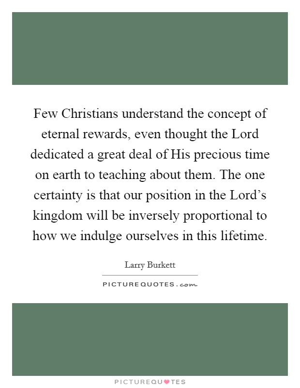Few Christians understand the concept of eternal rewards, even thought the Lord dedicated a great deal of His precious time on earth to teaching about them. The one certainty is that our position in the Lord's kingdom will be inversely proportional to how we indulge ourselves in this lifetime. Picture Quote #1