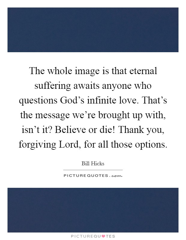 The whole image is that eternal suffering awaits anyone who questions God's infinite love. That's the message we're brought up with, isn't it? Believe or die! Thank you, forgiving Lord, for all those options. Picture Quote #1