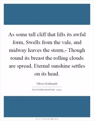 As some tall cliff that lifts its awful form, Swells from the vale, and midway leaves the storm,- Though round its breast the rolling clouds are spread, Eternal sunshine settles on its head Picture Quote #1