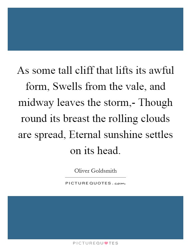 As some tall cliff that lifts its awful form, Swells from the vale, and midway leaves the storm,- Though round its breast the rolling clouds are spread, Eternal sunshine settles on its head. Picture Quote #1