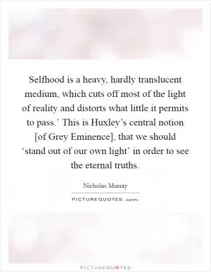 Selfhood is a heavy, hardly translucent medium, which cuts off most of the light of reality and distorts what little it permits to pass.’ This is Huxley’s central notion [of Grey Eminence], that we should ‘stand out of our own light’ in order to see the eternal truths Picture Quote #1