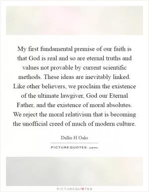My first fundamental premise of our faith is that God is real and so are eternal truths and values not provable by current scientific methods. These ideas are inevitably linked. Like other believers, we proclaim the existence of the ultimate lawgiver, God our Eternal Father, and the existence of moral absolutes. We reject the moral relativism that is becoming the unofficial creed of much of modern culture Picture Quote #1