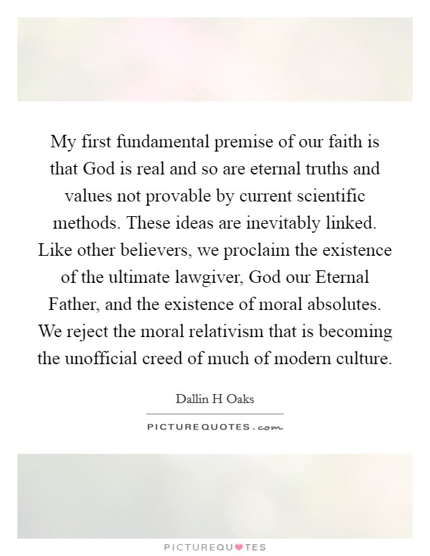 My first fundamental premise of our faith is that God is real and so are eternal truths and values not provable by current scientific methods. These ideas are inevitably linked. Like other believers, we proclaim the existence of the ultimate lawgiver, God our Eternal Father, and the existence of moral absolutes. We reject the moral relativism that is becoming the unofficial creed of much of modern culture. Picture Quote #1