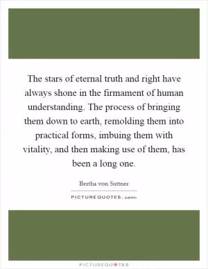 The stars of eternal truth and right have always shone in the firmament of human understanding. The process of bringing them down to earth, remolding them into practical forms, imbuing them with vitality, and then making use of them, has been a long one Picture Quote #1